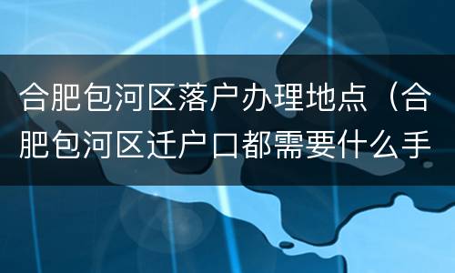合肥包河区落户办理地点（合肥包河区迁户口都需要什么手续和证件）