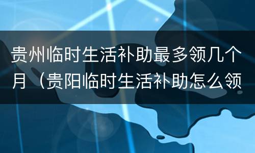 贵州临时生活补助最多领几个月（贵阳临时生活补助怎么领）