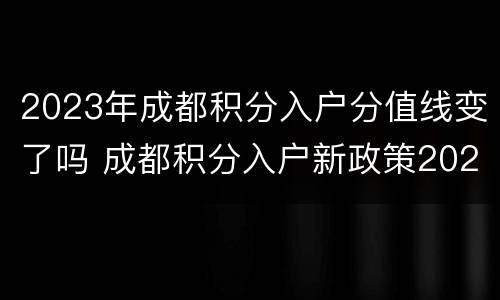 2023年成都积分入户分值线变了吗 成都积分入户新政策2021