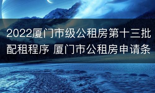 2022厦门市级公租房第十三批配租程序 厦门市公租房申请条件2021