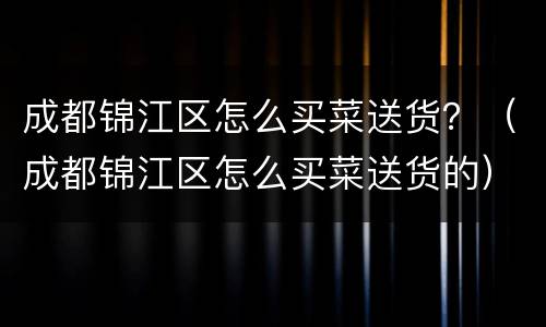 成都锦江区怎么买菜送货？（成都锦江区怎么买菜送货的）