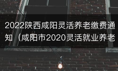 2022陕西咸阳灵活养老缴费通知（咸阳市2020灵活就业养老保险缴费）
