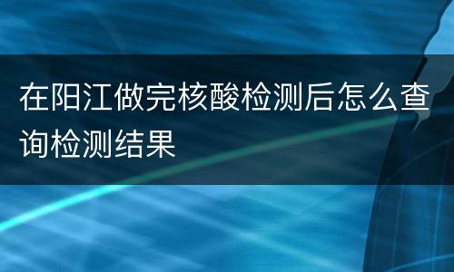 在阳江做完核酸检测后怎么查询检测结果