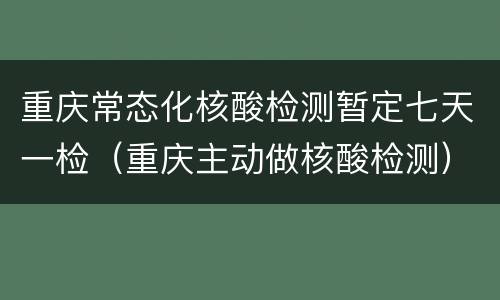 重庆常态化核酸检测暂定七天一检（重庆主动做核酸检测）