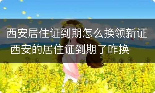 西安居住证到期怎么换领新证 西安的居住证到期了咋换