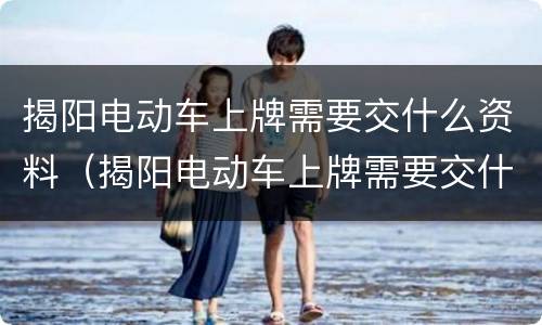 揭阳电动车上牌需要交什么资料（揭阳电动车上牌需要交什么资料呢）