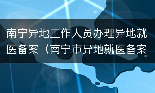 南宁异地工作人员办理异地就医备案（南宁市异地就医备案）