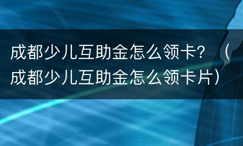 成都少儿互助金怎么领卡？（成都少儿互助金怎么领卡片）