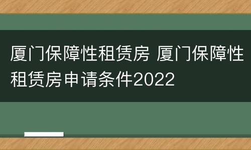 厦门保障性租赁房 厦门保障性租赁房申请条件2022