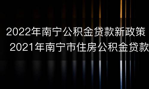 2022年南宁公积金贷款新政策 2021年南宁市住房公积金贷款政策