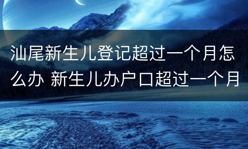 汕尾新生儿登记超过一个月怎么办 新生儿办户口超过一个月怎么办