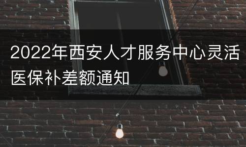 2022年西安人才服务中心灵活医保补差额通知