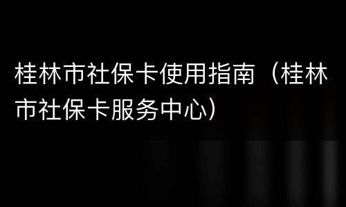 桂林市社保卡使用指南（桂林市社保卡服务中心）