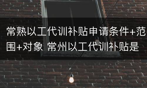 常熟以工代训补贴申请条件+范围+对象 常州以工代训补贴是给员工还是企业
