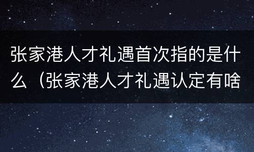 张家港人才礼遇首次指的是什么（张家港人才礼遇认定有啥好处）