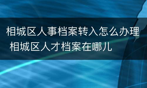 相城区人事档案转入怎么办理 相城区人才档案在哪儿