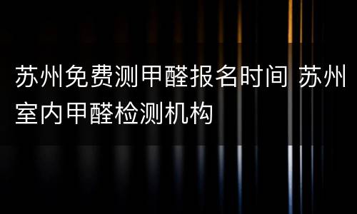 苏州免费测甲醛报名时间 苏州室内甲醛检测机构