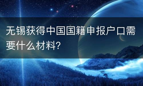 无锡获得中国国籍申报户口需要什么材料？