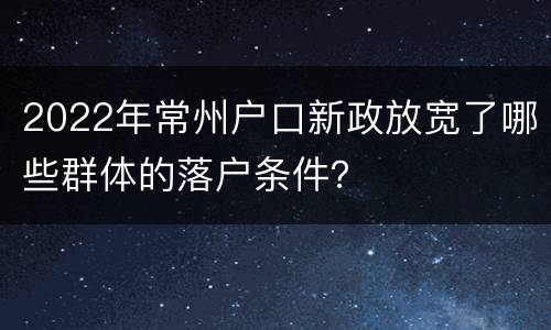 2022年常州户口新政放宽了哪些群体的落户条件？
