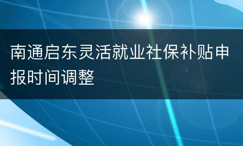南通启东灵活就业社保补贴申报时间调整