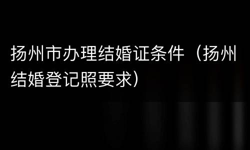 扬州市办理结婚证条件（扬州结婚登记照要求）