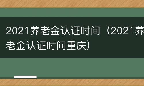 2021养老金认证时间（2021养老金认证时间重庆）