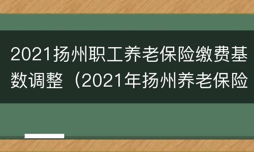 2021扬州职工养老保险缴费基数调整（2021年扬州养老保险缴费基数）