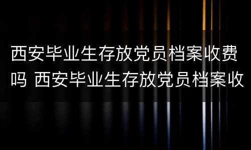 西安毕业生存放党员档案收费吗 西安毕业生存放党员档案收费吗多少钱
