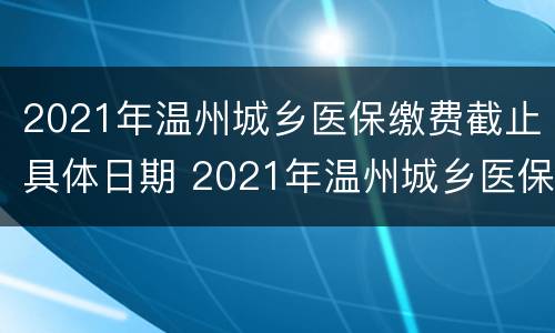 2021年温州城乡医保缴费截止具体日期 2021年温州城乡医保缴费截止具体日期是什么