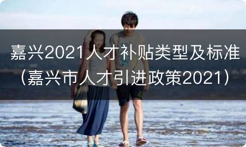 嘉兴2021人才补贴类型及标准（嘉兴市人才引进政策2021）