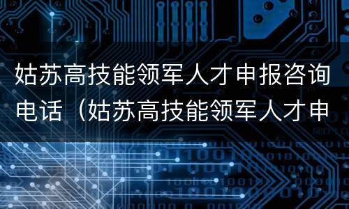 姑苏高技能领军人才申报咨询电话（姑苏高技能领军人才申报咨询电话是多少）