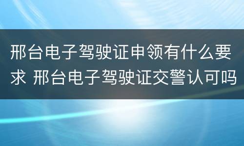 邢台电子驾驶证申领有什么要求 邢台电子驾驶证交警认可吗