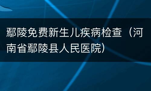 鄢陵免费新生儿疾病检查（河南省鄢陵县人民医院）