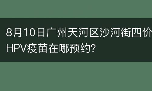 8月10日广州天河区沙河街四价HPV疫苗在哪预约？