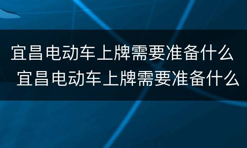 宜昌电动车上牌需要准备什么 宜昌电动车上牌需要准备什么证件