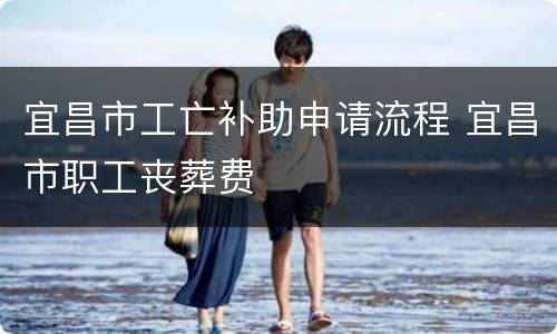 宜昌市工亡补助申请流程 宜昌市职工丧葬费