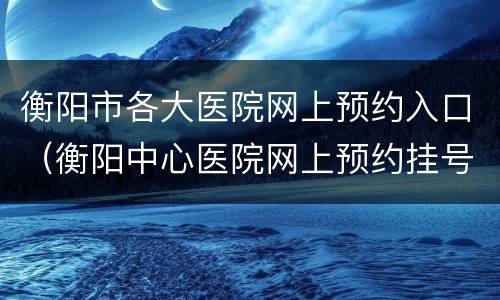 衡阳市各大医院网上预约入口（衡阳中心医院网上预约挂号平台）