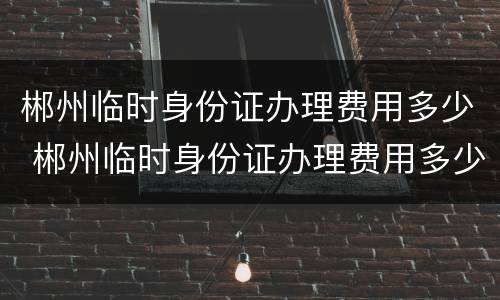郴州临时身份证办理费用多少 郴州临时身份证办理费用多少钱