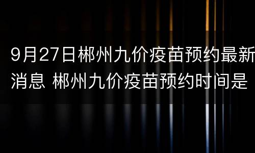 9月27日郴州九价疫苗预约最新消息 郴州九价疫苗预约时间是几号