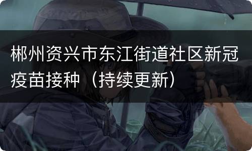 郴州资兴市东江街道社区新冠疫苗接种（持续更新）