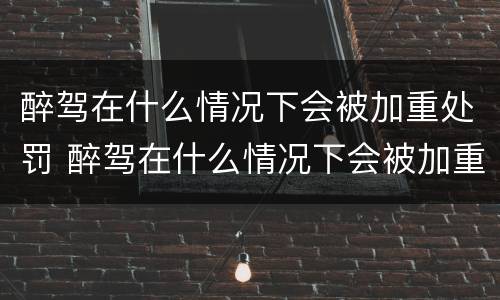 醉驾在什么情况下会被加重处罚 醉驾在什么情况下会被加重处罚呢