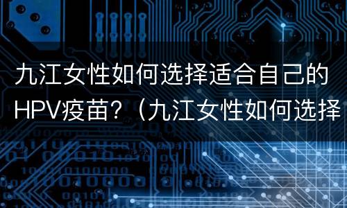 九江女性如何选择适合自己的HPV疫苗?（九江女性如何选择适合自己的hpv疫苗接种）