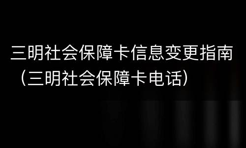 三明社会保障卡信息变更指南（三明社会保障卡电话）