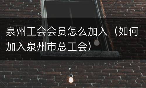 泉州工会会员怎么加入（如何加入泉州市总工会）