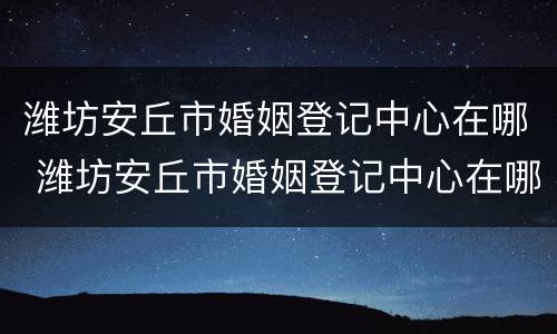 潍坊安丘市婚姻登记中心在哪 潍坊安丘市婚姻登记中心在哪里啊