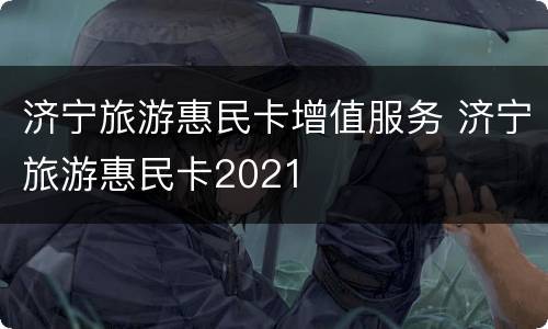 济宁旅游惠民卡增值服务 济宁旅游惠民卡2021