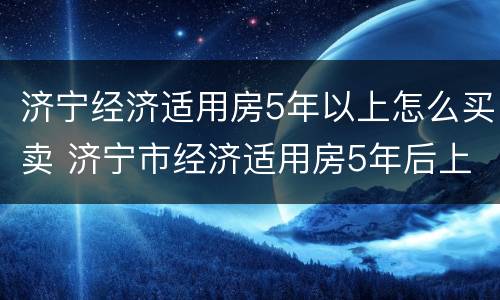 济宁经济适用房5年以上怎么买卖 济宁市经济适用房5年后上市交多少出让金