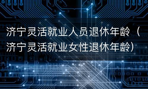 济宁灵活就业人员退休年龄（济宁灵活就业女性退休年龄）