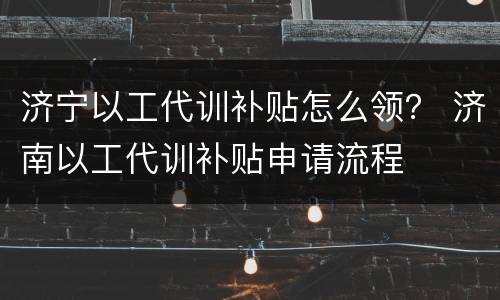 济宁以工代训补贴怎么领？ 济南以工代训补贴申请流程