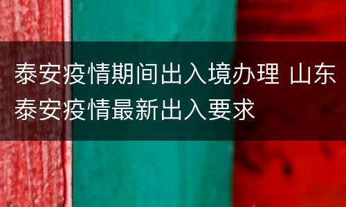 泰安疫情期间出入境办理 山东泰安疫情最新出入要求